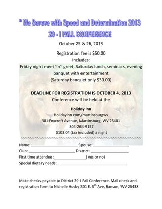 October 25 & 26, 2013
Registration fee is $50.00
Includes:
Friday night meet ~n~ greet, Saturday lunch, seminars, evening
banquet with entertainment
(Saturday banquet only $30.00)
DEADLINE FOR REGISTRATION IS OCTOBER 4, 2013
Conference will be held at the
Holiday Inn
Holidayinn.com/martinsburgwv
301 Foxcroft Avenue, Martinsburg, WV 25401
304-264-9157
$103.04 (tax included) a night
~~~~~~~~~~~~~~~~~~~~~~~~~~~~~~~~~~~~~~~~~~~~~~~~~~~
Name: ______________________ Spouse: _________________
Club: ______________________ District: __________________
First time attendee :_______________( yes or no)
Special dietary needs: _________________________________
Make checks payable to District 29-I Fall Conference. Mail check and
registration form to Nichelle Hosby 301 E. 5th
Ave, Ranson, WV 25438
 
