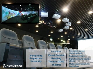 Location:
Visual Fashion
Retailing
Theatre (3D4D
Theatre)
Hong Kong
Polytechnic
University
- Panoramic screen
motion-picture
- Projection system
- Digital surround-sound
effects
- Multisensory simulation
technology
 