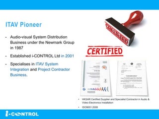ITAV Pioneer
- Audio-visual System Distribution
Business under the Newmark Group
in 1987
- Established i-CONTROL Ltd in 2001
- Specialises in ITAV System
Integration and Project Contractor
Business.
• HKSAR Certified Supplier and Specialist Contractor in Audio &
Video Electronics Installation
• ISO9001:2008
 