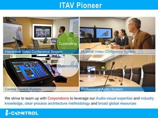 We strive to team up with Corporations to leverage our Audio-visual expertise and industry
knowledge, clear process architecture methodology and broad global resources
ITAV Pioneer
Consulting
Outsourcing
Interactive Video Conference System
Central Control System
Multisite Video Conference System
Professional Audio System
 
