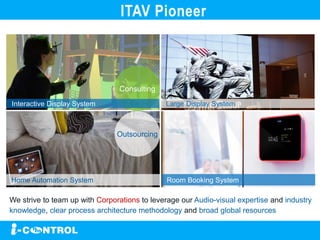 Consulting
Outsourcing
Interactive Display System
Home Automation System
Large Display System
Room Booking System
We strive to team up with Corporations to leverage our Audio-visual expertise and industry
knowledge, clear process architecture methodology and broad global resources
ITAV Pioneer
 
