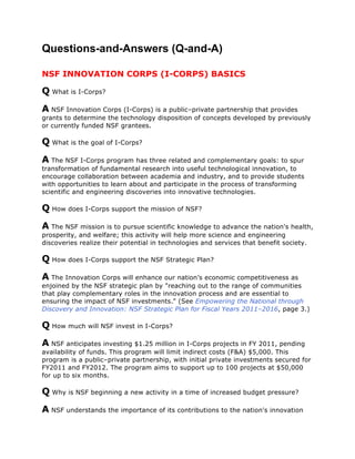 Questions-and-Answers (Q-and-A)

NSF INNOVATION CORPS (I-CORPS) BASICS

Q What is I-Corps?
A NSF Innovation Corps (I-Corps) is a public–private partnership that provides
grants to determine the technology disposition of concepts developed by previously
or currently funded NSF grantees.

Q What is the goal of I-Corps?
A The NSF I-Corps program has three related and complementary goals: to spur
transformation of fundamental research into useful technological innovation, to
encourage collaboration between academia and industry, and to provide students
with opportunities to learn about and participate in the process of transforming
scientific and engineering discoveries into innovative technologies.

Q How does I-Corps support the mission of NSF?
A The NSF mission is to pursue scientific knowledge to advance the nation's health,
prosperity, and welfare; this activity will help more science and engineering
discoveries realize their potential in technologies and services that benefit society.

Q How does I-Corps support the NSF Strategic Plan?
A The Innovation Corps will enhance our nation’s economic competitiveness as
enjoined by the NSF strategic plan by "reaching out to the range of communities
that play complementary roles in the innovation process and are essential to
ensuring the impact of NSF investments." (See Empowering the National through
Discovery and Innovation: NSF Strategic Plan for Fiscal Years 2011–2016, page 3.)

Q How much will NSF invest in I-Corps?
A NSF anticipates investing $1.25 million in I-Corps projects in FY 2011, pending
availability of funds. This program will limit indirect costs (F&A) $5,000. This
program is a public–private partnership, with initial private investments secured for
FY2011 and FY2012. The program aims to support up to 100 projects at $50,000
for up to six months.

Q Why is NSF beginning a new activity in a time of increased budget pressure?
A NSF understands the importance of its contributions to the nation's innovation
 