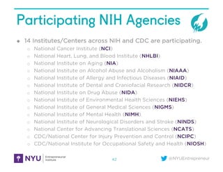 @NYUEntrepreneur
Participating NIH Agencies
u 14 Institutes/Centers across NIH and CDC are participating.
o National Cancer Institute (NCI)
o National Heart, Lung, and Blood Institute (NHLBI)
o National Institute on Aging (NIA)
o National Institute on Alcohol Abuse and Alcoholism (NIAAA)
o National Institute of Allergy and Infectious Diseases (NIAID)
o National Institute of Dental and Craniofacial Research (NIDCR)
o National Institute on Drug Abuse (NIDA)
o National Institute of Environmental Health Sciences (NIEHS)
o National Institute of General Medical Sciences (NIGMS)
o National Institute of Mental Health (NIMH)
o National Institute of Neurological Disorders and Stroke (NINDS)
o National Center for Advancing Translational Sciences (NCATS)
o CDC/National Center for Injury Prevention and Control (NCIPC)
o CDC/National Institute for Occupational Safety and Health (NIOSH)
42
 