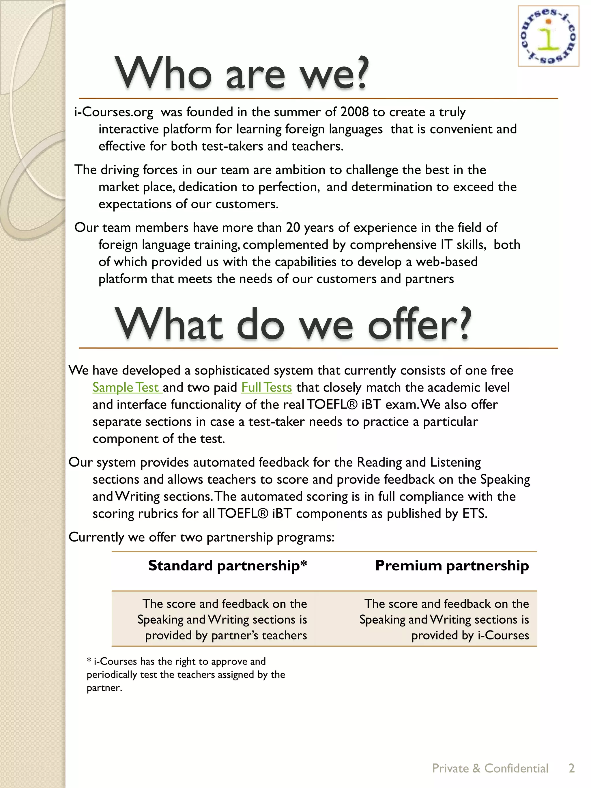 Who are we?
 i-Courses.org was founded in the summer of 2008 to create a truly
     interactive platform for learning foreign languages that is convenient and
     effective for both test-takers and teachers.
 The driving forces in our team are ambition to challenge the best in the
    market place, dedication to perfection, and determination to exceed the
    expectations of our customers.
 Our team members have more than 20 years of experience in the field of
    foreign language training, complemented by comprehensive IT skills, both
    of which provided us with the capabilities to develop a web-based
    platform that meets the needs of our customers and partners


         What do we offer?
We have developed a sophisticated system that currently consists of one free
   Sample Test and two paid Full Tests that closely match the academic level
   and interface functionality of the real TOEFL® iBT exam. We also offer
   separate sections in case a test-taker needs to practice a particular
   component of the test.
Our system provides automated feedback for the Reading and Listening
   sections and allows teachers to score and provide feedback on the Speaking
   and Writing sections. The automated scoring is in full compliance with the
   scoring rubrics for all TOEFL® iBT components as published by ETS.
Currently we offer two partnership programs:

                 Standard partnership*                Premium partnership

               The score and feedback on the         The score and feedback on the
              Speaking and Writing sections is      Speaking and Writing sections is
               provided by partner’s teachers                provided by i-Courses
   * i-Courses has the right to approve and
   periodically test the teachers assigned by the
   partner.




                                                                 Private & Confidential   2
 