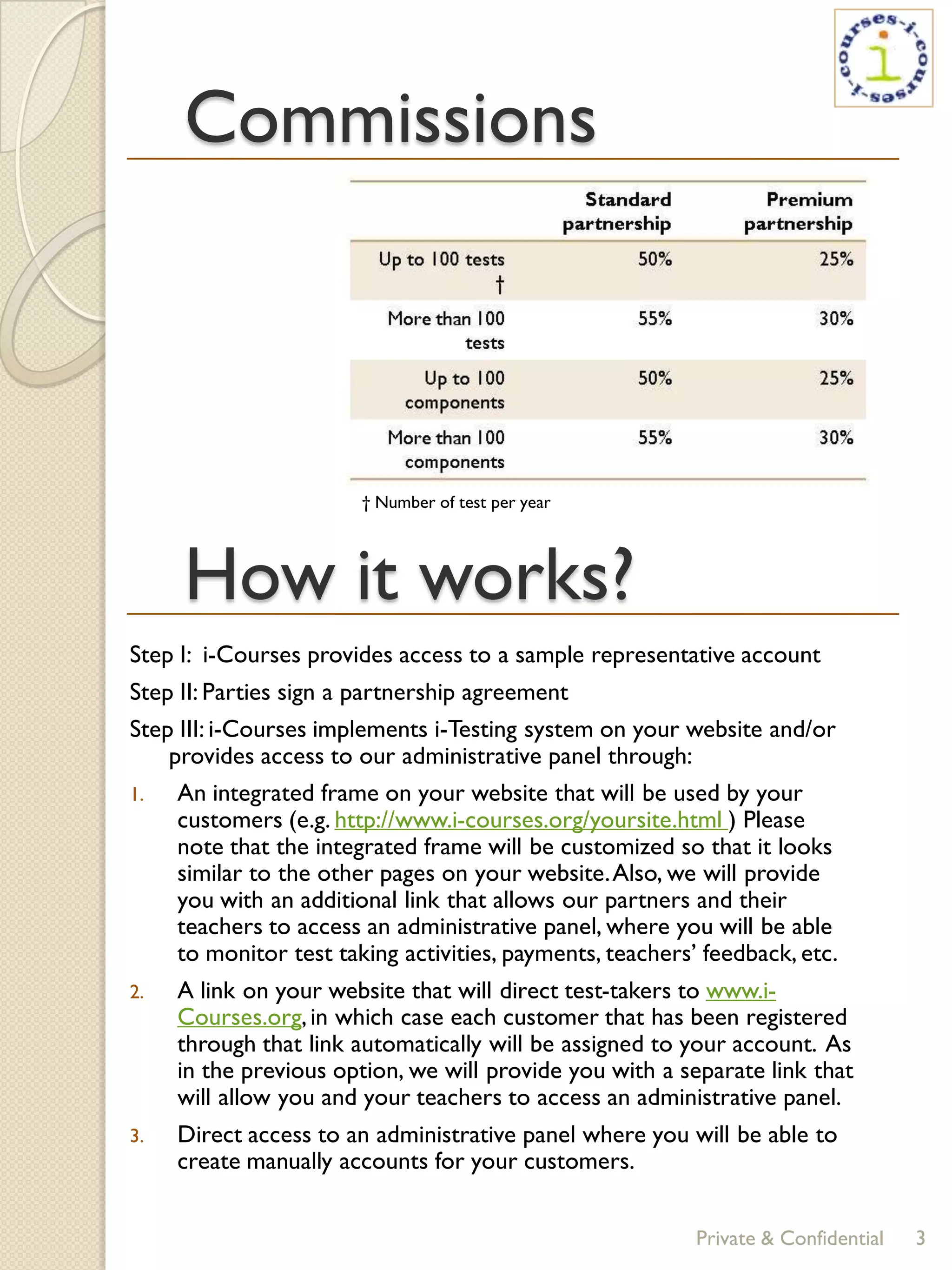 Commissions



                        † Number of test per year




     How it works?
Step I: i-Courses provides access to a sample representative account
Step II: Parties sign a partnership agreement
Step III: i-Courses implements i-Testing system on your website and/or
    provides access to our administrative panel through:
1.   An integrated frame on your website that will be used by your
     customers (e.g. http://www.i-courses.org/yoursite.html ) Please
     note that the integrated frame will be customized so that it looks
     similar to the other pages on your website. Also, we will provide
     you with an additional link that allows our partners and their
     teachers to access an administrative panel, where you will be able
     to monitor test taking activities, payments, teachers’ feedback, etc.
2.   A link on your website that will direct test-takers to www.i-
     Courses.org, in which case each customer that has been registered
     through that link automatically will be assigned to your account. As
     in the previous option, we will provide you with a separate link that
     will allow you and your teachers to access an administrative panel.
3.   Direct access to an administrative panel where you will be able to
     create manually accounts for your customers.


                                                           Private & Confidential   3
 