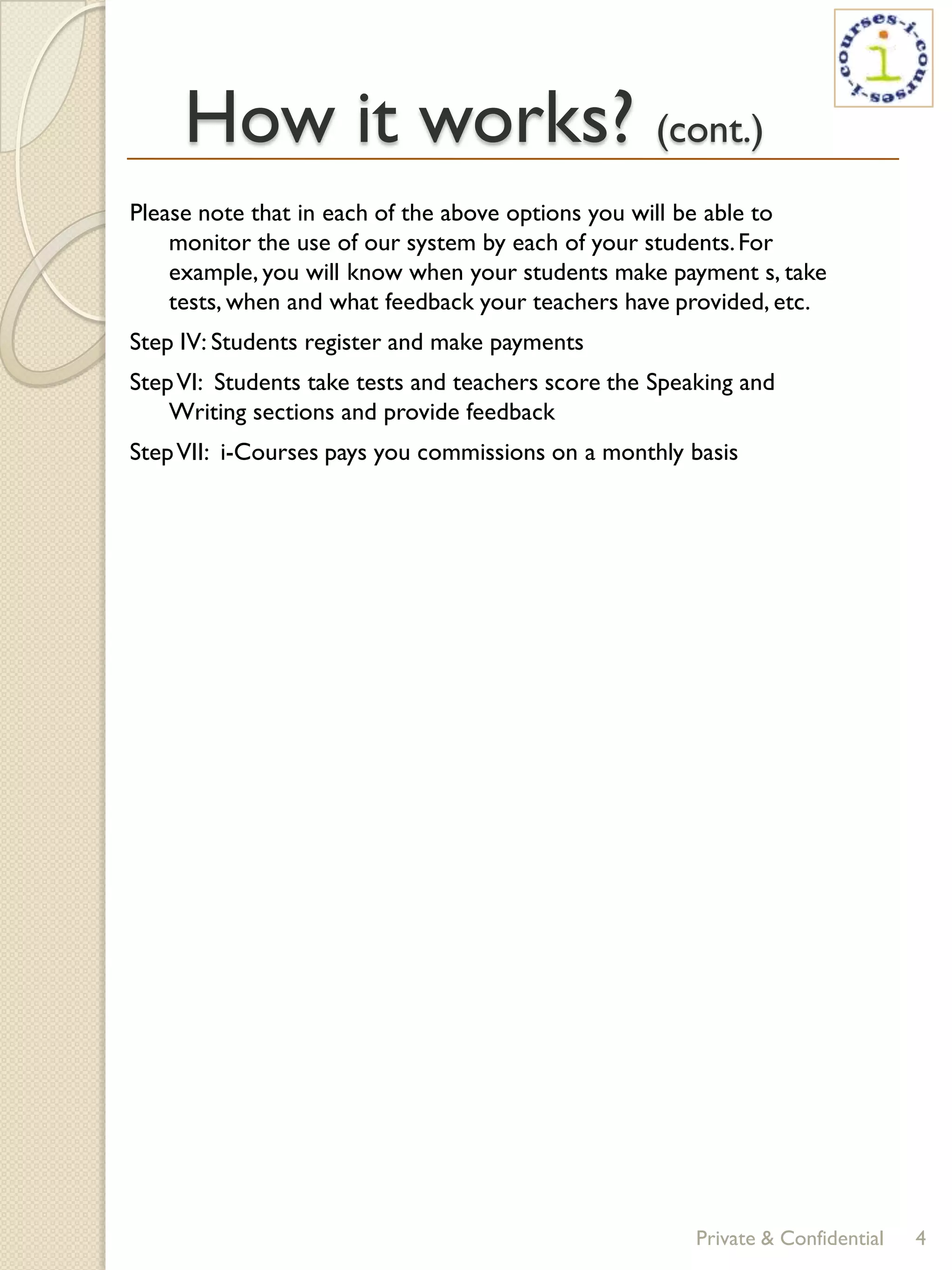 How it works? (cont.)
Please note that in each of the above options you will be able to
    monitor the use of our system by each of your students. For
    example, you will know when your students make payment s, take
    tests, when and what feedback your teachers have provided, etc.
Step IV: Students register and make payments
Step VI: Students take tests and teachers score the Speaking and
    Writing sections and provide feedback
Step VII: i-Courses pays you commissions on a monthly basis




                                                        Private & Confidential   4
 