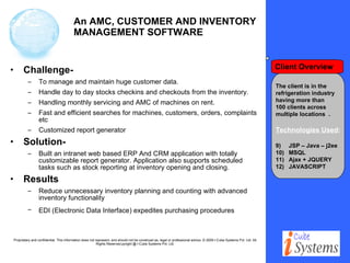An AMC, CUSTOMER AND INVENTORY MANAGEMENT SOFTWARE Challenge-   To manage and maintain huge customer data. Handle day to day stocks checkins and checkouts from the inventory. Handling monthly servicing and AMC of machines on rent. Fast and efficient searches for machines, customers, orders, complaints etc Customized report generator Solution- Built an intranet web based ERP And CRM application with totally customizable report generator. Application also supports scheduled tasks such as stock reporting at inventory opening and closing. Results Reduce unnecessary inventory planning and counting with advanced inventory functionality  EDI (Electronic Data Interface) expedites purchasing procedures   The client is in the  refrigeration industry  having more than 100 clients across  multiple locations  . Technologies Used : JSP – Java – j2ee MSQL Ajax + JQUERY  JAVASCRIPT Client Overview 