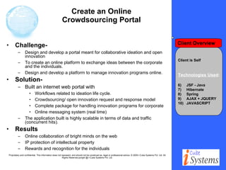 Create an Online Crowdsourcing Portal Challenge-  Design and develop a portal meant for collaborative ideation and open innovation To create an online platform to exchange ideas between the corporate and the individuals.  Design and develop a platform to manage innovation programs online. Solution- Built an internet web portal with  Workflows related to ideation life cycle. Crowdsourcing/ open innovation request and response model Complete package for handling innovation programs for corporate Online messaging system (real time) The application built is highly scalable in terms of data and traffic (concurrent hits). Results Online collaboration of bright minds on the web IP protection of intellectual property Rewards and recognition for the individuals Client is Self Technologies Used : JSF - Java Hibernate Spring AJAX + JQUERY  JAVASCRIPT Client Overview 