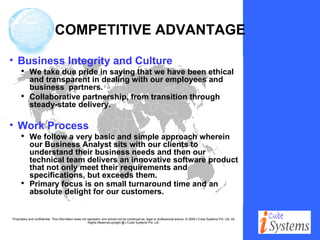 COMPETITIVE ADVANTAGE Business Integrity and Culture We take due pride in saying that we have been ethical and transparent in dealing with our employees and business  partners.  Collaborative partnership, from transition through steady-state delivery. Work Process We follow a very basic and simple approach wherein our Business Analyst sits with our clients to understand their business needs and then our technical team delivers an innovative software product that not only meet their requirements and specifications, but exceeds them. Primary focus is on small turnaround time and an absolute delight for our customers.   