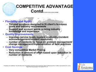 COMPETITIVE ADVANTAGE Contd……….. Flexibility and Agility Tailored solutions designed to fit client’s business goals and industry requirements Support and account teams to bring industry knowledge and experience Quality Improvements Improves service levels (system availability/incident acknowledgement/incident resolution) number of incidents by focus on problem management/change management/implementation of best practices Cost Savings Very competitive Market Pricing Reduction in amount of effort based upon reduction in number of incidents 