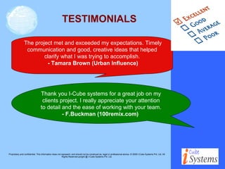 TESTIMONIALS The project met and exceeded my expectations. Timely communication and good, creative ideas that helped clarify what I was trying to accomplish. - Tamara Brown (Urban Influence) Thank you I-Cube systems for a great job on my clients project. I really appreciate your attention to detail and the ease of working with your team.  - F.Buckman (100remix.com)   