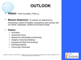 OUTLOOK Vision -   Think Innovation, Think us. Mission Statement-   To achieve our objectives by  harnessing a culture of integrity, transparency and courtesy with our clients, employees, vendors and society at large. Values-  Innovation Customers Focus Respect for Individuality and Diversity Integrity in Business Dealings Empowering Work Environments Self Responsibility Community Citizenship 