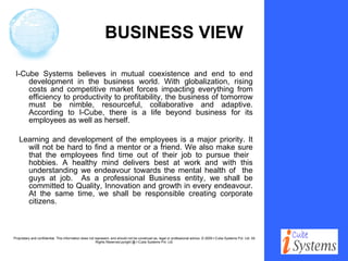 BUSINESS VIEW I-Cube Systems believes in mutual coexistence and end to end development in the business world. With globalization, rising costs and competitive market forces impacting everything from efficiency to productivity to profitability, the business of tomorrow must be nimble, resourceful, collaborative and adaptive. According to I-Cube, there is a life beyond business for its employees as well as herself.   Learning and development of the employees is a major priority. It will not be hard to find a mentor or a friend. We also make sure that the employees find time out of their job to pursue their  hobbies. A healthy mind delivers best at work and with this understanding we endeavour towards the mental health of  the guys at job.  As a professional Business entity, we shall be committed to Quality, Innovation and growth in every endeavour. At the same time, we shall be responsible creating corporate citizens. 