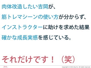 Copyright  ©  2014  Zig  Inc.  All  rights  reserved.
肉体改造したい吉岡が、
筋トレマシーンの使い方が分からず、
インストラクターに助けを求めた結果
確かな成長実感を感じている。
それだけです！（笑）
 