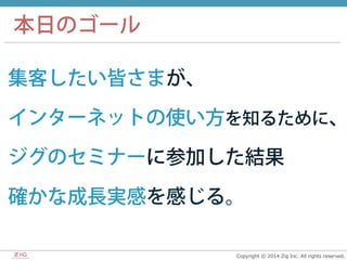 Copyright  ©  2014  Zig  Inc.  All  rights  reserved.
集客したい皆さまが、
インターネットの使い方を知るために、
ジグのセミナーに参加した結果
確かな成長実感を感じる。
本日のゴール
 