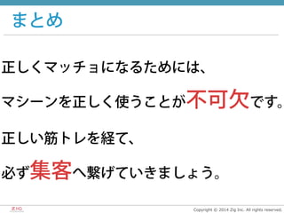 Copyright  ©  2014  Zig  Inc.  All  rights  reserved.
まとめ
正しくマッチョになるためには、
マシーンを正しく使うことが不可欠です。
正しい筋トレを経て、
必ず集客へ繋げていきましょう。
 