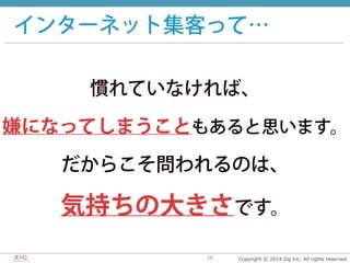 Copyright  ©  2014  Zig  Inc.  All  rights  reserved.24
インターネット集客って…
慣れていなければ、
嫌になってしまうこともあると思います。
だからこそ問われるのは、
気持ちの大きさです。
 