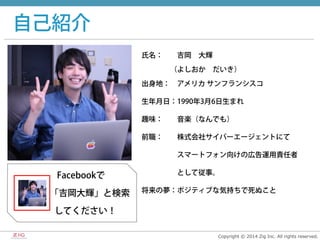 Copyright  ©  2014  Zig  Inc.  All  rights  reserved.
自己紹介
氏名：  吉岡 大輝
    （よしおか だいき）
出身地： アメリカ サンフランシスコ
生年月日：1990年3月6日生まれ
趣味：  音楽（なんでも）
前職：  株式会社サイバーエージェントにて
     スマートフォン向けの広告運用責任者
     として従事。
将来の夢：ポジティブな気持ちで死ぬこと
  Facebookで
    「吉岡大輝」と検索
   してください！
 