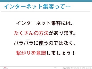 Copyright  ©  2014  Zig  Inc.  All  rights  reserved.32
インターネット集客って…
インターネット集客には、
たくさんの方法があります。
バラバラに使うのではなく、
繋がりを意識しましょう！
 