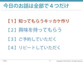 Copyright  ©  2014  Zig  Inc.  All  rights  reserved.37
今日のお話は全部で４つだけ
【１】知ってもらうキッカケ作り
【２】興味を持ってもらう
【３】ご予約していただく
【４】リピートしていただく
 