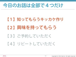 Copyright  ©  2014  Zig  Inc.  All  rights  reserved.53
今日のお話は全部で４つだけ
【１】知ってもらうキッカケ作り
【２】興味を持ってもらう
【３】ご予約していただく
【４】リピートしていただく
 