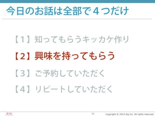 Copyright  ©  2014  Zig  Inc.  All  rights  reserved.58
今日のお話は全部で４つだけ
【１】知ってもらうキッカケ作り
【２】興味を持ってもらう
【３】ご予約していただく
【４】リピートしていただく
 