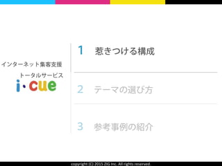 copyright	
  (C)	
  2015	
  ZIG	
  Inc.	
  All	
  rights	
  reserved.
１ 惹きつける構成 
 
２ テーマの選び方 
 
３ 参考事例の紹介
インターネット集客支援
  トータルサービス
 