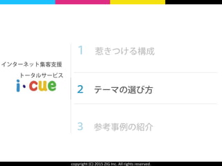 copyright	
  (C)	
  2015	
  ZIG	
  Inc.	
  All	
  rights	
  reserved.
１ 惹きつける構成 
 
２ テーマの選び方 
 
３ 参考事例の紹介
インターネット集客支援
  トータルサービス
 