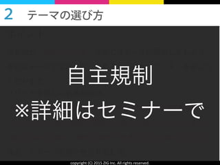 copyright	
  (C)	
  2015	
  ZIG	
  Inc.	
  All	
  rights	
  reserved.
メリットを感じられる設計は、
ある程度 自分でも何とかできるかも？ といった期待感や、
今の自分の行動や常識に間違いがあるかも？ といった驚き、
自分と似た人物が、理想の状態＝改善された状態になった姿
など、イメージを持たせられるもの。
ポイント：
お客様が「読むメリット」を感じるテーマに設定しましょう。
身近なテーマでなければ、そもそも「読むメリット」を感じな
くなります。
２ テーマの選び方 
自主規制	
  
※詳細はセミナーで
 