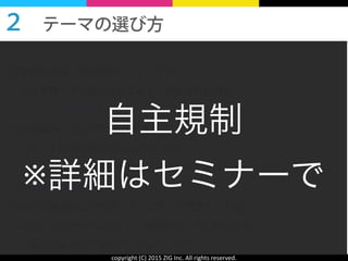 copyright	
  (C)	
  2015	
  ZIG	
  Inc.	
  All	
  rights	
  reserved.
【テーマの作り方１】	
  
お客様とお話した内容をヒントにする！
 ⇒お客様へダメ出ししたことや、相談された内容
【テーマの作り方２】	
  
Facebookやブログでヒントを探す！
 ⇒ヒントは身の回りにあふれています！
  色々なひとの情報を参考にして、テーマを探しましょう！
【テーマの作り方３】	
  
Yahoo!知恵袋などの相談コミュニティを見まわりする
 ⇒ひとつのテーマに対して、相談がたくさんあります。
  解答例も含めて参考にしてみてください！
２ テーマの選び方 
自主規制	
  
※詳細はセミナーで
 