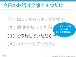 Copyright  ©  2014  Zig  Inc.  All  rights  reserved.81
今日のお話は全部で４つだけ
【１】知ってもらうキッカケ作り
【２】興味を持ってもらう
【３】ご予約していただく
【４】リピートしていただく
ご予約いただけ	
  
なければ	
  
まったく意味なし！
 