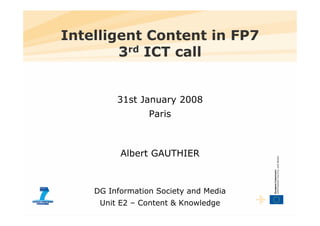 Intelligent Content in FP7
        3rd ICT call


         31st January 2008
                 Paris



          Albert GAUTHIER



    DG Information Society and Media
     Unit E2 – Content & Knowledge