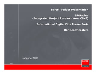 Barco Product Presentation

                                               IP-Racine
                 (Integrated Project Research Area CINE)

                    International Digital Film Forum Paris

                                        Raf Rentmeesters




         January, 2008

Page 1
