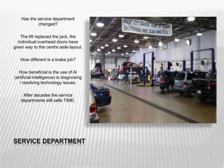 SERVICE DEPARTMENT
Has the service department
changed?
The lift replaced the jack, the
individual overhead doors have
given way to the centre aisle layout.
How different is a brake job?
How beneficial is the use of AI
(artificial intelligence) is diagnosing
/ resolving technology issues.
After decades the service
departments still sells TIME.
 
