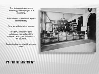 PARTS DEPARTMENT
The first department where
technology was deployed in a
dealership.
Think about it, there is still a parts
counter today.
Parts are still stored on shelves.
The EPC (electronic parts
catalogue) has replaced the
massive catalogues that were on
the counters.
Parts obsolescence is still alive and
well.
 