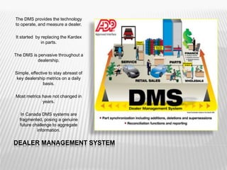 DEALER MANAGEMENT SYSTEM
The DMS provides the technology
to operate, and measure a dealer.
It started by replacing the Kardex
in parts.
The DMS is pervasive throughout a
dealership.
Simple, effective to stay abreast of
key dealership metrics on a daily
basis.
Most metrics have not changed in
years.
In Canada DMS systems are
fragmented, posing a genuine
future challenge to aggregate
information.
 