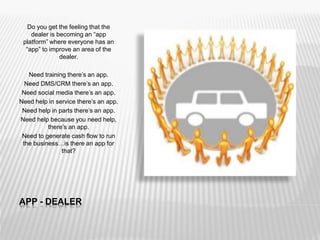 APP - DEALER
Do you get the feeling that the
dealer is becoming an “app
platform” where everyone has an
“app” to improve an area of the
dealer.
Need training there’s an app.
Need DMS/CRM there’s an app.
Need social media there’s an app.
Need help in service there’s an app.
Need help in parts there’s an app.
Need help because you need help,
there’s an app.
Need to generate cash flow to run
the business…is there an app for
that?
 