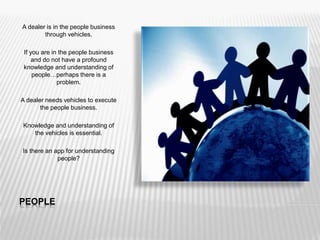 PEOPLE
A dealer is in the people business
through vehicles.
If you are in the people business
and do not have a profound
knowledge and understanding of
people…perhaps there is a
problem.
A dealer needs vehicles to execute
the people business.
Knowledge and understanding of
the vehicles is essential.
Is there an app for understanding
people?
 
