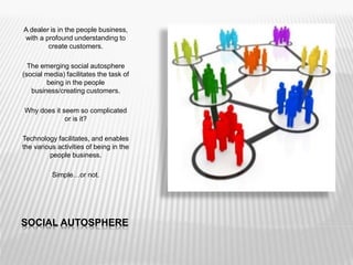 SOCIAL AUTOSPHERE
A dealer is in the people business,
with a profound understanding to
create customers.
The emerging social autosphere
(social media) facilitates the task of
being in the people
business/creating customers.
Why does it seem so complicated
or is it?
Technology facilitates, and enables
the various activities of being in the
people business.
Simple…or not.
 