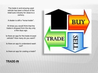 TRADE-IN
The trade in and ensuing used
vehicle has been a fixture of the
retail auto industry for close to a
century.
A dealer is still a “horse trader”.
At times you would think that the
trade-in dropped from the sky only
a few days ago.
Is there an app for the trade-in/used
vehicle? How many do you want?
Is there an app to understand wash
out?
Is there an app for costing a trade?
 