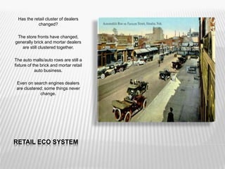 RETAIL ECO SYSTEM
Has the retail cluster of dealers
changed?
The store fronts have changed,
generally brick and mortar dealers
are still clustered together.
The auto malls/auto rows are still a
fixture of the brick and mortar retail
auto business.
Even on search engines dealers
are clustered; some things never
change.
 