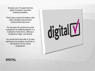 DIGITAL
Its been over 15 years that the
digital revolution has been
impacting dealers.
There was a period of relative calm
after a lengthy and at times
arduous learning curve.
For the past 24 months the social
autosphere is buffeting dealers in a
multitude of directions, offering a
multitude of apps, and tactics.
You would think that with a 15 year
learning curve dealers would be on
the forefront of the social
autosphere.
 