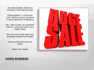 DOING BUSINESS
Its understandable, dealers are
immersed in their daily business.
Putting together a “month end”
under “dynamic pricing” conditions
to reach objectives is challenging.
But…after 15 years, its understood
there is a “brick and mortar” and a
“digital” dealer.
New and used vehicle sales have
completely migrated to the digital.
Service and parts is brick and
mortar.
Sales is the i-dealer.
 