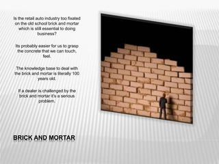 BRICK AND MORTAR
Is the retail auto industry too fixated
on the old school brick and mortar
which is still essential to doing
business?
Its probably easier for us to grasp
the concrete that we can touch,
feel.
The knowledge base to deal with
the brick and mortar is literally 100
years old.
If a dealer is challenged by the
brick and mortar it’s a serious
problem.
 