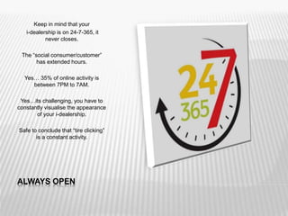 ALWAYS OPEN
Keep in mind that your
i-dealership is on 24-7-365, it
never closes.
The “social consumer/customer”
has extended hours.
Yes… 35% of online activity is
between 7PM to 7AM.
Yes…its challenging, you have to
constantly visualise the appearance
of your i-dealership.
Safe to conclude that “tire clicking”
is a constant activity.
 