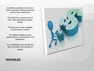 VARIABLES
Controlling variables to arrive at a
level of success, while generating a
profit is not an easy task.
This effort can consume a lot of
time, often generating meager
results.
The brick and mortar variables
must be easy to control.
The digital variables require
additional focus, commitment, and
prescience.
It’s a challenging and demanding
task to develop, and operate an
i-dealer.
 