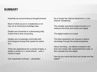 SUMMARY
 Hopefully we are provoking a thought process.
 Much of what occurs in a dealership is not
new, its an enduring knowledge base.
 Dealers are immersed in a demanding daily
routine that is time consuming.
 Dealers are increasingly confronted with
technological change that upsets the status
quo.
 There are applications for a myriad of tasks, a
dealer is similar to a “smart device”…with a
myriad of apps.
 Can it generate confusion…absolutely!
 Its no longer the internet department, or the
internet “something”.
 The variable operations (sales) function in 2
mediums the brick and mortar and digital.
 The digital medium is crucial.
 The fixed operations can acquire a distinct
advantage through the social autosphere.
 Here’s the thing…its millions invested in the
brick and mortar with substantial fixed costs, to
then operate from the digital.
 How do you mirror the brick and mortar and the
digital?
 