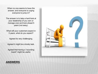 ANSWERS
When no one seems to have the
answer, and everyone is urging
everyone to jump in?
The answer is to take a hard look at
your dealership (if you own or
manage one) and look ahead 5
years (not easy).
What will your customers expect in
5 years, what do you expect?
Agreed its very challenging.
Agreed it might be a lonely task.
Agreed that having a “sounding
board” might be useful.
 