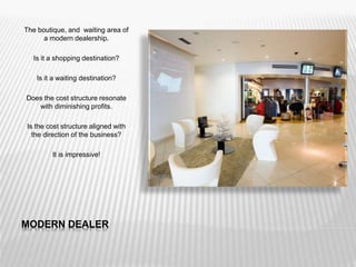 MODERN DEALER
The boutique, and waiting area of
a modern dealership.
Is it a shopping destination?
Is it a waiting destination?
Does the cost structure resonate
with diminishing profits.
Is the cost structure aligned with
the direction of the business?
It is impressive!
 