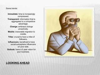 LOOKING AHEAD
Some trends:
Immediate: time is increasingly
compressed.
Transparent: information that is
aggregated is a competitive
advantage.
Change: embrace change
proactively.
Mobile: inexorable migration to
mobile.
Tribe: crucial to have a tribe of
followers.
Influencers: beneficial to have
social autosphere influencers
on your side.
Outlook: have a 5 year vision for
your business.
 